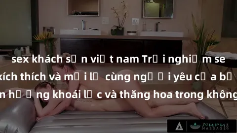 sex khách sạn việt nam Trải nghiệm sex phòng tắm đầy kích thích và mới lạ cùng người yêu của bạn! Tận hưởng khoái lạc và thăng hoa trong không gian tắm ấm áp và gợi cảm.