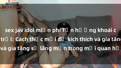 sex jav idol miễn phí Tận hưởng khoái cảm với sex ngoài trời: Cách thức mới để kích thích và gia tăng sự lãng mạn trong mối quan hệ của bạn!