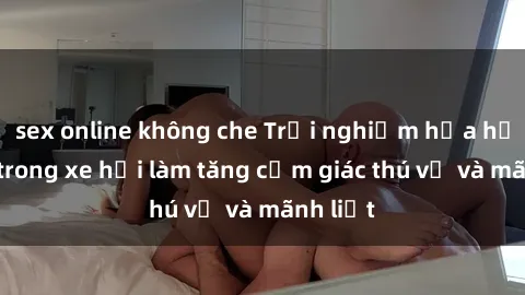 sex online không che Trải nghiệm hứa hẹn: Sex trong xe hơi làm tăng cảm giác thú vị và mãnh liệt