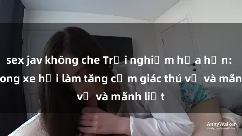 sex jav không che Trải nghiệm hứa hẹn: Sex trong xe hơi làm tăng cảm giác thú vị và mãnh liệt
