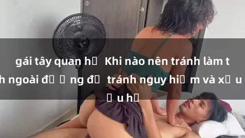 gái tây quan hệ Khi nào nên tránh làm tình ngoài đường để tránh nguy hiểm và xấu hổ