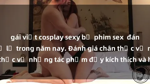 gái việt cosplay sexy bộ phim sex  đáng xem không thể bỏ lỡ trong năm nay. Đánh giá chân thực về những tác phẩm đầy kích thích và hấp dẫn này.