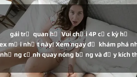 gái trẻ quan hệ Vui chơi 4P cực kỳ hấp dẫn trong phim sex mới nhất này! Xem ngay để khám phá những cảnh quay nóng bỏng và đầy kích thích của bộ phim này!