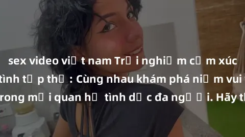 sex video việt nam Trải nghiệm cảm xúc mới mẻ với làm tình tập thể: Cùng nhau khám phá niềm vui và sự mãnh liệt trong mối quan hệ tình dục đa người. Hãy thử ngay để biết cảm giác thú vị này!