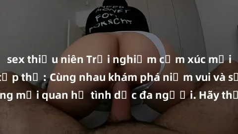 sex thiếu niên Trải nghiệm cảm xúc mới mẻ với làm tình tập thể: Cùng nhau khám phá niềm vui và sự mãnh liệt trong mối quan hệ tình dục đa người. Hãy thử ngay để biết cảm giác thú vị này!