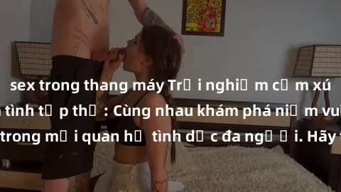 sex trong thang máy Trải nghiệm cảm xúc mới mẻ với làm tình tập thể: Cùng nhau khám phá niềm vui và sự mãnh liệt trong mối quan hệ tình dục đa người. Hãy thử ngay để biết cảm giác thú vị này!