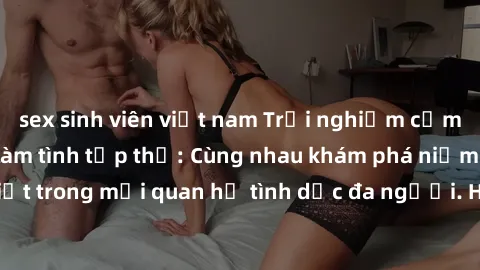 sex sinh viên việt nam Trải nghiệm cảm xúc mới mẻ với làm tình tập thể: Cùng nhau khám phá niềm vui và sự mãnh liệt trong mối quan hệ tình dục đa người. Hãy thử ngay để biết cảm giác thú vị này!