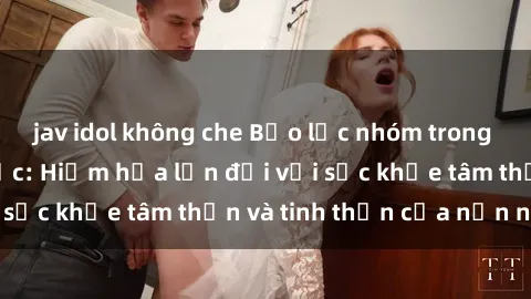 jav idol không che Bạo lực nhóm trong các hành vi tình dục: Hiểm họa lớn đối với sức khỏe tâm thần và tinh thần của nạn nhân.
