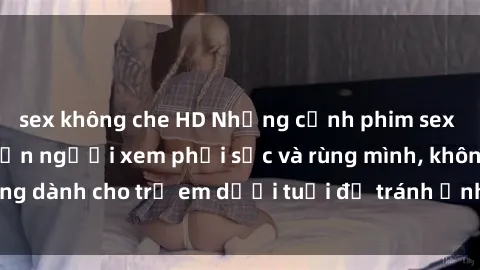 sex không che HD Những cảnh phim sex bạo dâm nhóm khiến người xem phải sốc và rùng mình, không dành cho trẻ em dưới tuổi để tránh ảnh hưởng tiêu cực.