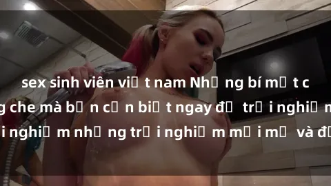 sex sinh viên việt nam Những bí mật của sex nhóm không che mà bạn cần biết ngay để trải nghiệm những trải nghiệm mới mẻ và đầy kích thích.