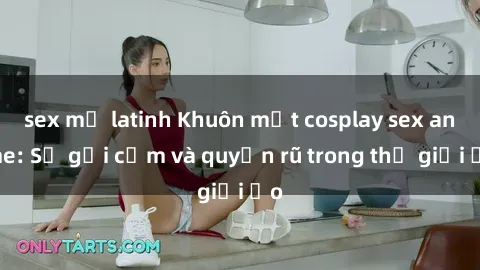 sex mỹ latinh Khuôn mặt cosplay sex anime: Sự gợi cảm và quyến rũ trong thế giới ảo