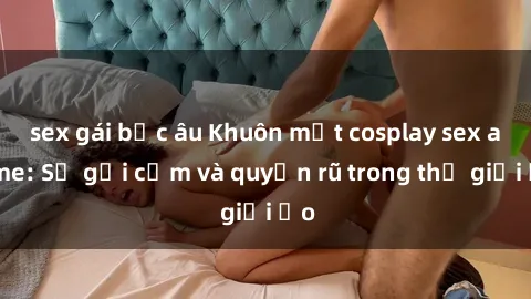 sex gái bắc âu Khuôn mặt cosplay sex anime: Sự gợi cảm và quyến rũ trong thế giới ảo
