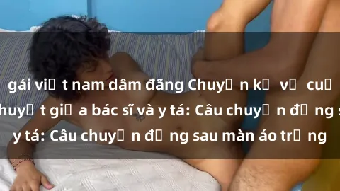 gái việt nam dâm đãng Chuyện kể về cuộc tình đầy nhiệt huyết giữa bác sĩ và y tá: Câu chuyện đằng sau màn áo trắng