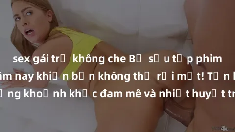 sex gái trẻ không che Bộ sưu tập phim sex Mỹ hot nhất năm nay khiến bạn không thể rời mắt! Tận hưởng những khoảnh khắc đam mê và nhiệt huyết trong các tác phẩm nóng bỏng này!