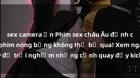 sex camera ẩn Phim sex châu Âu đỉnh cao: Top những bộ phim nóng bỏng không thể bỏ qua! Xem ngay để trải nghiệm những cảnh quay đầy kích thích và cuồng nhiệt.