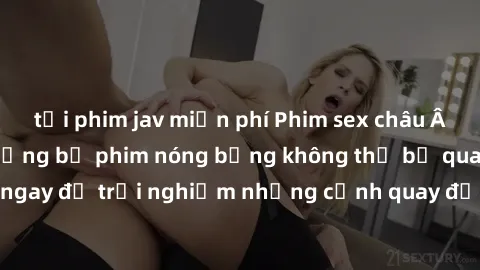 tải phim jav miễn phí Phim sex châu Âu đỉnh cao: Top những bộ phim nóng bỏng không thể bỏ qua! Xem ngay để trải nghiệm những cảnh quay đầy kích thích và cuồng nhiệt.