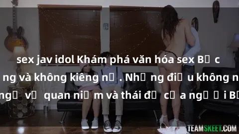 sex jav idol Khám phá văn hóa sex Bắc Âu: Sự tự do, đa dạng và không kiêng nể. Những điều không ngờ về quan niệm và thái độ của người Bắc Âu đối với tình dục.