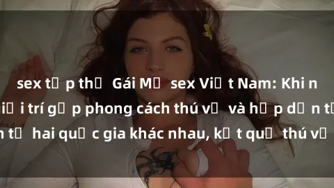 sex tập thể Gái Mỹ sex Việt Nam: Khi nền công nghiệp giải trí gặp phong cách thú vị và hấp dẫn từ hai quốc gia khác nhau, kết quả thú vị không thể bỏ qua.