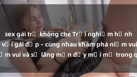 sex gái trẻ không che Trải nghiệm hạnh phúc khi làm tình với gái đẹp – cùng nhau khám phá niềm vui và sự lãng mạn đầy mới mẻ trong quan hệ của bạn.