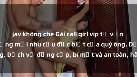 jav không che Gái call girl vip tư vấn chuyên nghiệp, đáp ứng mọi nhu cầu đặc biệt của quý ông. Dịch vụ đẳng cấp, bí mật và an toàn, hãy tìm hiểu ngay!