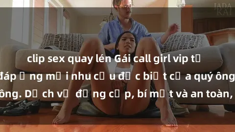 clip sex quay lén Gái call girl vip tư vấn chuyên nghiệp, đáp ứng mọi nhu cầu đặc biệt của quý ông. Dịch vụ đẳng cấp, bí mật và an toàn, hãy tìm hiểu ngay!