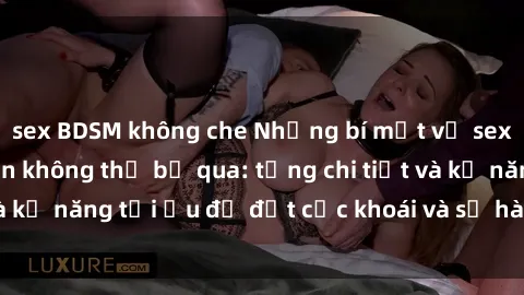 sex BDSM không che Những bí mật về sex người lớn mà bạn không thể bỏ qua: từng chi tiết và kỹ năng tối ưu để đạt cực khoái và sự hài lòng tối đa.