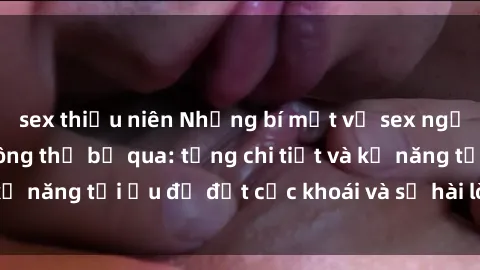 sex thiếu niên Những bí mật về sex người lớn mà bạn không thể bỏ qua: từng chi tiết và kỹ năng tối ưu để đạt cực khoái và sự hài lòng tối đa.