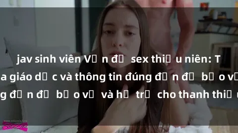 jav sinh viên Vấn đề sex thiếu niên: Tầm quan trọng của giáo dục và thông tin đúng đắn để bảo vệ và hỗ trợ cho thanh thiếu niên