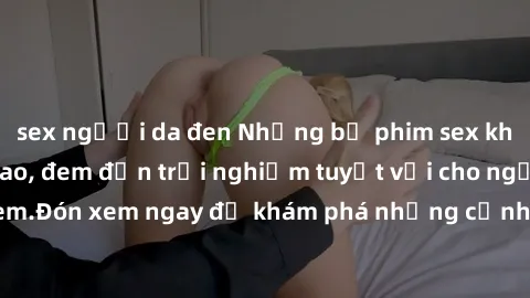 sex người da đen Những bộ phim sex không che HD đỉnh cao, đem đến trải nghiệm tuyệt vời cho người xem.Đón xem ngay để khám phá những cảnh quay đẹp mắt và kích thích.