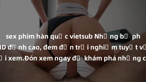 sex phim hàn quốc vietsub Những bộ phim sex không che HD đỉnh cao, đem đến trải nghiệm tuyệt vời cho người xem.Đón xem ngay để khám phá những cảnh quay đẹp mắt và kích thích.