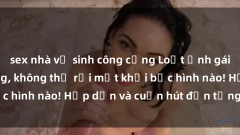 sex nhà vệ sinh công cộng Loạt ảnh gái xinh sex nóng bỏng, không thể rời mắt khỏi bức hình nào! Hấp dẫn và cuốn hút đến từng chi tiết.
