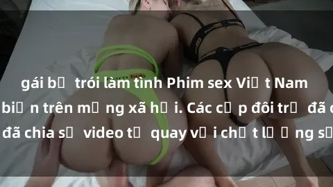 gái bị trói làm tình Phim sex Việt Nam HD ngày càng phổ biến trên mạng xã hội. Các cặp đôi trẻ đã chia sẻ video tự quay với chất lượng sắc nét, gợi cảm.