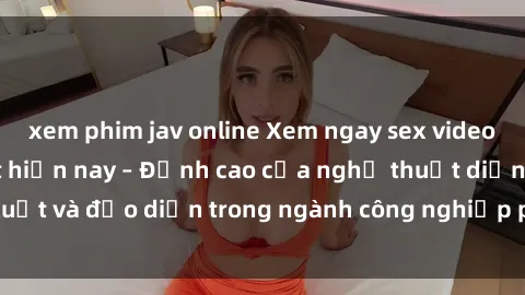 xem phim jav online Xem ngay sex video Việt Nam hot nhất hiện nay – Đỉnh cao của nghệ thuật diễn xuất và đạo diễn trong ngành công nghiệp phim người lớn tại đây!