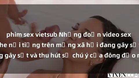 phim sex vietsub Những đoạn video sex Việt Nam không che nổi tiếng trên mạng xã hội đang gây sốt và thu hút sự chú ý của đông đảo người xem.