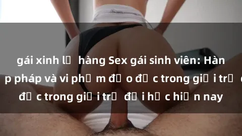 gái xinh lộ hàng Sex gái sinh viên: Hành vi gấu không hợp pháp và vi phạm đạo đức trong giới trẻ đại học hiện nay