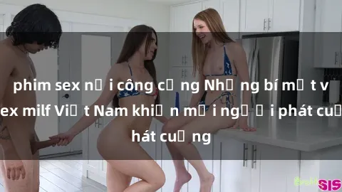 phim sex nơi công cộng Những bí mật về sex milf Việt Nam khiến mọi người phát cuồng