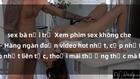 sex bà nội trợ Xem phim sex không che miễn phí tại đây – Hàng ngàn đoạn video hot nhất, cập nhật liên tục, thoải mái thưởng thức mà không tốn kém.