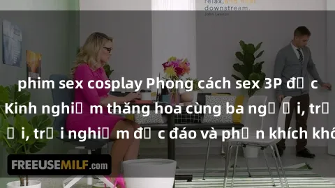 phim sex cosplay Phong cách sex 3P độc đáo tại Việt Nam: Kinh nghiệm thăng hoa cùng ba người, trải nghiệm độc đáo và phấn khích không thể bỏ lỡ!