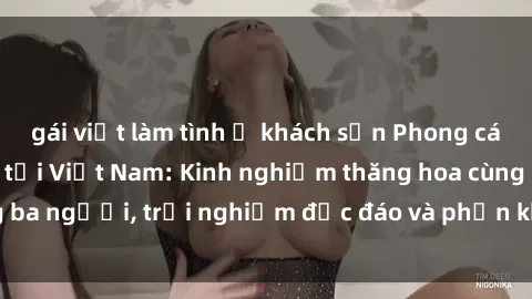 gái việt làm tình ở khách sạn Phong cách sex 3P độc đáo tại Việt Nam: Kinh nghiệm thăng hoa cùng ba người, trải nghiệm độc đáo và phấn khích không thể bỏ lỡ!