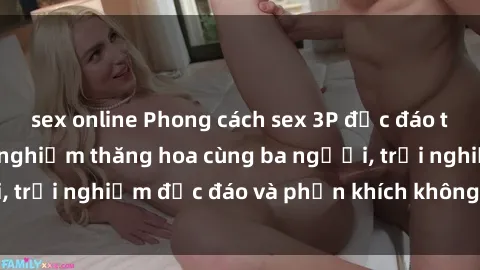 sex online Phong cách sex 3P độc đáo tại Việt Nam: Kinh nghiệm thăng hoa cùng ba người, trải nghiệm độc đáo và phấn khích không thể bỏ lỡ!