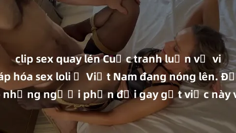 clip sex quay lén Cuộc tranh luận về việc có nên hợp pháp hóa sex loli ở Việt Nam đang nóng lên. Đồng thời, cũng có những người phản đối gay gắt việc này vì lo ngại về tác động tiêu cực lên trẻ em và 