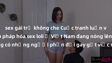 sex gái trẻ không che Cuộc tranh luận về việc có nên hợp pháp hóa sex loli ở Việt Nam đang nóng lên. Đồng thời, cũng có những người phản đối gay gắt việc này vì lo ngại về tác động tiêu cực lên trẻ em