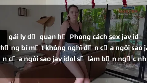 gái ly dị quan hệ Phong cách sex jav idol siêu hấp dẫn: Những bí mật không nghĩ đến của ngôi sao jav idol sẽ làm bạn ngạc nhiên!