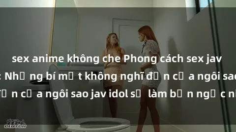 sex anime không che Phong cách sex jav idol siêu hấp dẫn: Những bí mật không nghĩ đến của ngôi sao jav idol sẽ làm bạn ngạc nhiên!