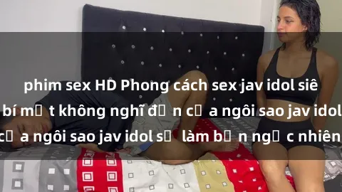 phim sex HD Phong cách sex jav idol siêu hấp dẫn: Những bí mật không nghĩ đến của ngôi sao jav idol sẽ làm bạn ngạc nhiên!