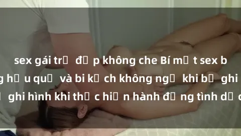 sex gái trẻ đẹp không che Bí mật sex bị quay lén: Những hậu quả và bi kịch không ngờ khi bị ghi hình khi thực hiện hành động tình dục mà không biết.