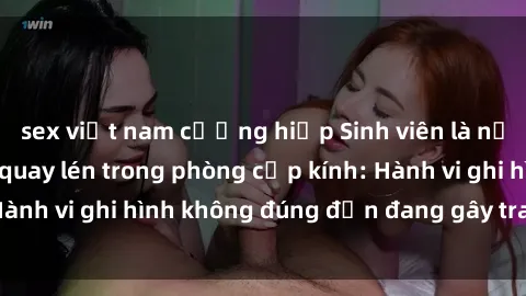 sex việt nam cưỡng hiếp Sinh viên là nạn nhân của video quay lén trong phòng cấp kính: Hành vi ghi hình không đúng đắn đang gây tranh cãi lớn