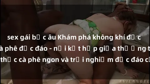 sex gái bắc âu Khám phá không khí độc đáo tại sex quán cà phê độc đáo - nơi kết hợp giữa thưởng thức cà phê ngon và trải nghiệm độc đáo của không gian sex shop.