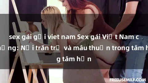 sex gái gọi viet nam Sex gái Việt Nam có chồng: Nỗi trăn trở và mâu thuẫn trong tâm hồn