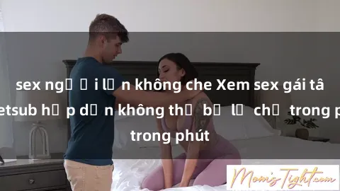 sex người lớn không che Xem sex gái tây vietsub hấp dẫn không thể bỏ lỡ chỉ trong phút
